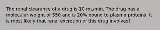 The renal clearance of a drug is 10 mL/min. The drug has a molecular weight of 350 and is 20% bound to plasma proteins. It is most likely that renal excretion of this drug involves?