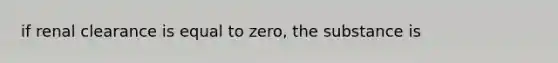 if renal clearance is equal to zero, the substance is