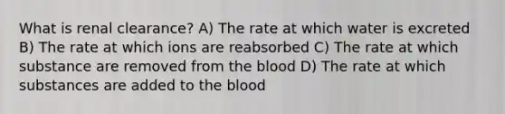 What is renal clearance? A) The rate at which water is excreted B) The rate at which ions are reabsorbed C) The rate at which substance are removed from the blood D) The rate at which substances are added to the blood