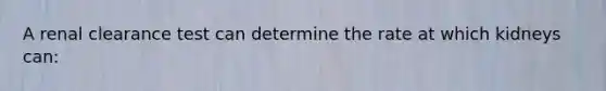 A renal clearance test can determine the rate at which kidneys can: