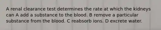 A renal clearance test determines the rate at which the kidneys can A add a substance to the blood. B remove a particular substance from the blood. C reabsorb ions. D excrete water.