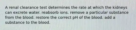 A renal clearance test determines the rate at which the kidneys can excrete water. reabsorb ions. remove a particular substance from the blood. restore the correct pH of the blood. add a substance to the blood.