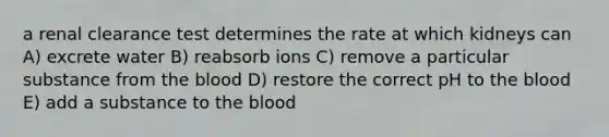 a renal clearance test determines the rate at which kidneys can A) excrete water B) reabsorb ions C) remove a particular substance from the blood D) restore the correct pH to the blood E) add a substance to the blood