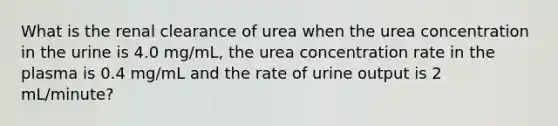 What is the renal clearance of urea when the urea concentration in the urine is 4.0 mg/mL, the urea concentration rate in the plasma is 0.4 mg/mL and the rate of urine output is 2 mL/minute?