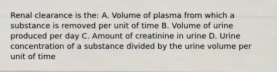 Renal clearance is the: A. Volume of plasma from which a substance is removed per unit of time B. Volume of urine produced per day C. Amount of creatinine in urine D. Urine concentration of a substance divided by the urine volume per unit of time