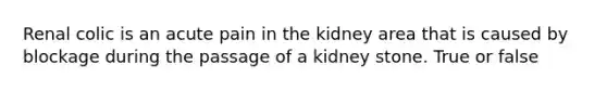 Renal colic is an acute pain in the kidney area that is caused by blockage during the passage of a kidney stone. True or false