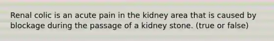 Renal colic is an acute pain in the kidney area that is caused by blockage during the passage of a kidney stone. (true or false)