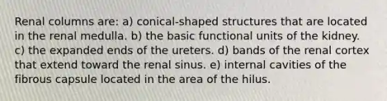 Renal columns are: a) conical-shaped structures that are located in the renal medulla. b) the basic functional units of the kidney. c) the expanded ends of the ureters. d) bands of the renal cortex that extend toward the renal sinus. e) internal cavities of the fibrous capsule located in the area of the hilus.