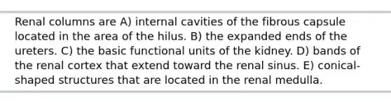 Renal columns are A) internal cavities of the fibrous capsule located in the area of the hilus. B) the expanded ends of the ureters. C) the basic functional units of the kidney. D) bands of the renal cortex that extend toward the renal sinus. E) conical-shaped structures that are located in the renal medulla.