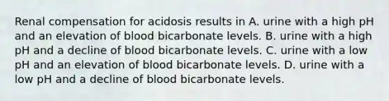 Renal compensation for acidosis results in A. urine with a high pH and an elevation of blood bicarbonate levels. B. urine with a high pH and a decline of blood bicarbonate levels. C. urine with a low pH and an elevation of blood bicarbonate levels. D. urine with a low pH and a decline of blood bicarbonate levels.