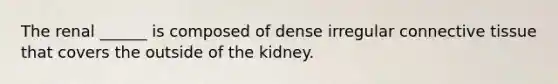 The renal ______ is composed of dense irregular connective tissue that covers the outside of the kidney.