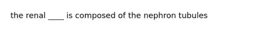 the renal ____ is composed of the nephron tubules