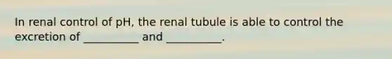 In renal control of pH, the renal tubule is able to control the excretion of __________ and __________.