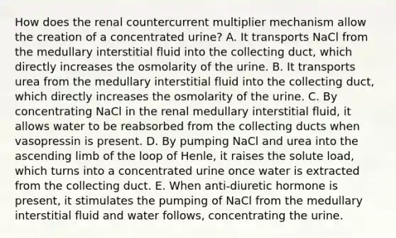 How does the renal countercurrent multiplier mechanism allow the creation of a concentrated urine? A. It transports NaCl from the medullary interstitial fluid into the collecting duct, which directly increases the osmolarity of the urine. B. It transports urea from the medullary interstitial fluid into the collecting duct, which directly increases the osmolarity of the urine. C. By concentrating NaCl in the renal medullary interstitial fluid, it allows water to be reabsorbed from the collecting ducts when vasopressin is present. D. By pumping NaCl and urea into the ascending limb of the loop of Henle, it raises the solute load, which turns into a concentrated urine once water is extracted from the collecting duct. E. When anti-diuretic hormone is present, it stimulates the pumping of NaCl from the medullary interstitial fluid and water follows, concentrating the urine.