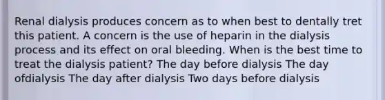 Renal dialysis produces concern as to when best to dentally tret this patient. A concern is the use of heparin in the dialysis process and its effect on oral bleeding. When is the best time to treat the dialysis patient? The day before dialysis The day ofdialysis The day after dialysis Two days before dialysis