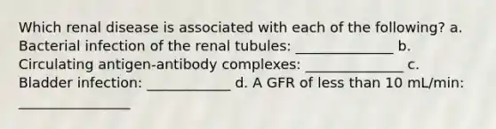 Which renal disease is associated with each of the following? a. Bacterial infection of the renal tubules: ______________ b. Circulating antigen-antibody complexes: ______________ c. Bladder infection: ____________ d. A GFR of less than 10 mL/min: ________________