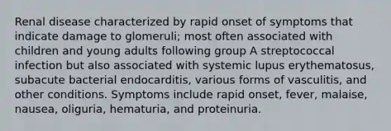 Renal disease characterized by rapid onset of symptoms that indicate damage to glomeruli; most often associated with children and young adults following group A streptococcal infection but also associated with systemic lupus erythematosus, subacute bacterial endocarditis, various forms of vasculitis, and other conditions. Symptoms include rapid onset, fever, malaise, nausea, oliguria, hematuria, and proteinuria.