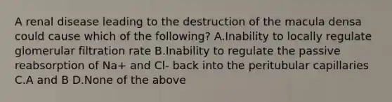 A renal disease leading to the destruction of the macula densa could cause which of the following? A.Inability to locally regulate glomerular filtration rate B.Inability to regulate the passive reabsorption of Na+ and Cl- back into the peritubular capillaries C.A and B D.None of the above