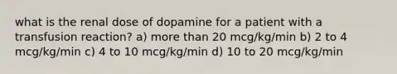 what is the renal dose of dopamine for a patient with a transfusion reaction? a) more than 20 mcg/kg/min b) 2 to 4 mcg/kg/min c) 4 to 10 mcg/kg/min d) 10 to 20 mcg/kg/min