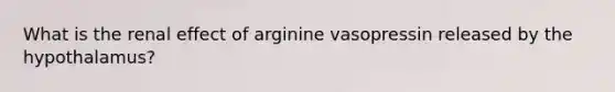 What is the renal effect of arginine vasopressin released by the hypothalamus?