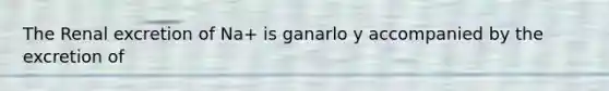 The Renal excretion of Na+ is ganarlo y accompanied by the excretion of