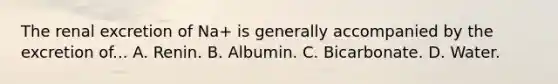 The renal excretion of Na+ is generally accompanied by the excretion of... A. Renin. B. Albumin. C. Bicarbonate. D. Water.