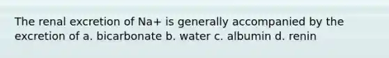 The renal excretion of Na+ is generally accompanied by the excretion of a. bicarbonate b. water c. albumin d. renin