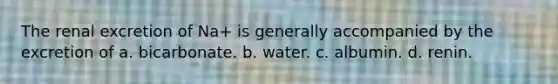 The renal excretion of Na+ is generally accompanied by the excretion of a. bicarbonate. b. water. c. albumin. d. renin.