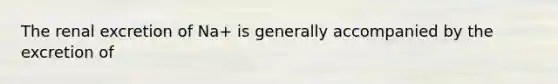 The renal excretion of Na+ is generally accompanied by the excretion of