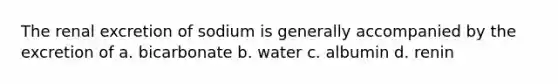 The renal excretion of sodium is generally accompanied by the excretion of a. bicarbonate b. water c. albumin d. renin