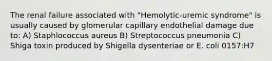 The renal failure associated with "Hemolytic-uremic syndrome" is usually caused by glomerular capillary endothelial damage due to: A) Staphlococcus aureus B) Streptococcus pneumonia C) Shiga toxin produced by Shigella dysenteriae or E. coli 0157:H7