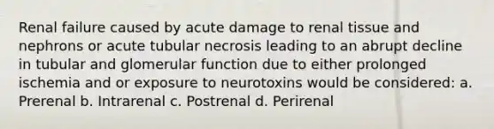 Renal failure caused by acute damage to renal tissue and nephrons or acute tubular necrosis leading to an abrupt decline in tubular and glomerular function due to either prolonged ischemia and or exposure to neurotoxins would be considered: a. Prerenal b. Intrarenal c. Postrenal d. Perirenal