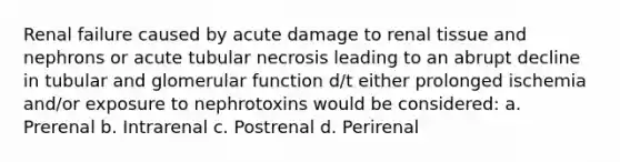 Renal failure caused by acute damage to renal tissue and nephrons or acute tubular necrosis leading to an abrupt decline in tubular and glomerular function d/t either prolonged ischemia and/or exposure to nephrotoxins would be considered: a. Prerenal b. Intrarenal c. Postrenal d. Perirenal