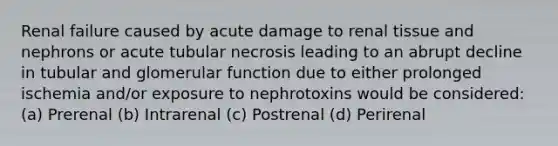 Renal failure caused by acute damage to renal tissue and nephrons or acute tubular necrosis leading to an abrupt decline in tubular and glomerular function due to either prolonged ischemia and/or exposure to nephrotoxins would be considered: (a) Prerenal (b) Intrarenal (c) Postrenal (d) Perirenal