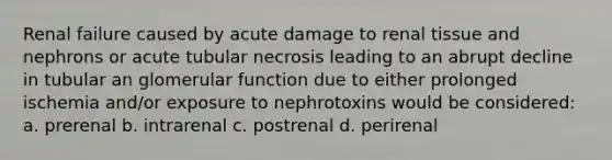 Renal failure caused by acute damage to renal tissue and nephrons or acute tubular necrosis leading to an abrupt decline in tubular an glomerular function due to either prolonged ischemia and/or exposure to nephrotoxins would be considered: a. prerenal b. intrarenal c. postrenal d. perirenal