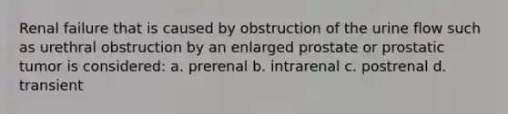 Renal failure that is caused by obstruction of the urine flow such as urethral obstruction by an enlarged prostate or prostatic tumor is considered: a. prerenal b. intrarenal c. postrenal d. transient