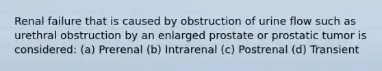 Renal failure that is caused by obstruction of urine flow such as urethral obstruction by an enlarged prostate or prostatic tumor is considered: (a) Prerenal (b) Intrarenal (c) Postrenal (d) Transient