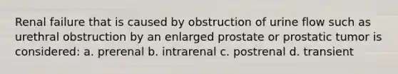 Renal failure that is caused by obstruction of urine flow such as urethral obstruction by an enlarged prostate or prostatic tumor is considered: a. prerenal b. intrarenal c. postrenal d. transient