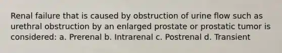 Renal failure that is caused by obstruction of urine flow such as urethral obstruction by an enlarged prostate or prostatic tumor is considered: a. Prerenal b. Intrarenal c. Postrenal d. Transient