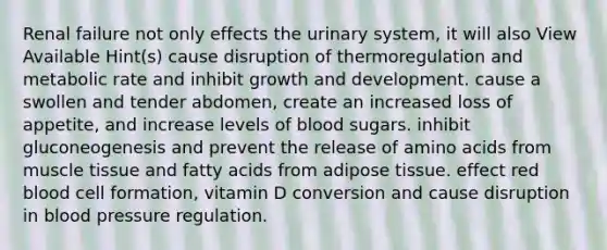 Renal failure not only effects the urinary system, it will also View Available Hint(s) cause disruption of thermoregulation and metabolic rate and inhibit growth and development. cause a swollen and tender abdomen, create an increased loss of appetite, and increase levels of blood sugars. inhibit gluconeogenesis and prevent the release of amino acids from muscle tissue and fatty acids from adipose tissue. effect red blood cell formation, vitamin D conversion and cause disruption in blood pressure regulation.