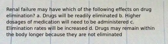 Renal failure may have which of the following effects on drug elimination? a. Drugs will be readily eliminated b. Higher dosages of medication will need to be administered c. Elimination rates will be increased d. Drugs may remain within the body longer because they are not eliminated