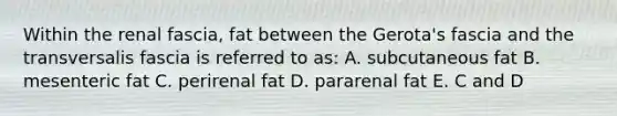 Within the renal fascia, fat between the Gerota's fascia and the transversalis fascia is referred to as: A. subcutaneous fat B. mesenteric fat C. perirenal fat D. pararenal fat E. C and D