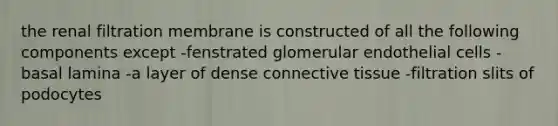 the renal filtration membrane is constructed of all the following components except -fenstrated glomerular endothelial cells -basal lamina -a layer of dense connective tissue -filtration slits of podocytes