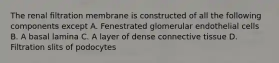 The renal filtration membrane is constructed of all the following components except A. Fenestrated glomerular endothelial cells B. A basal lamina C. A layer of dense connective tissue D. Filtration slits of podocytes