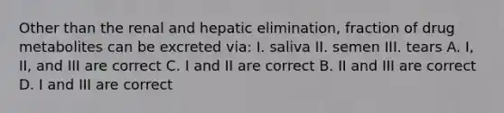 Other than the renal and hepatic elimination, fraction of drug metabolites can be excreted via: I. saliva II. semen III. tears A. I, II, and III are correct C. I and II are correct B. II and III are correct D. I and III are correct