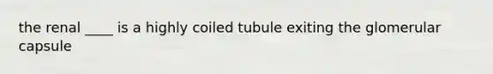 the renal ____ is a highly coiled tubule exiting the glomerular capsule