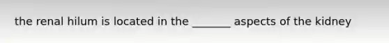 the renal hilum is located in the _______ aspects of the kidney