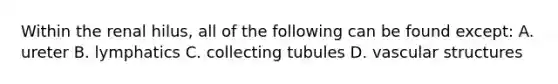 Within the renal hilus, all of the following can be found except: A. ureter B. lymphatics C. collecting tubules D. vascular structures