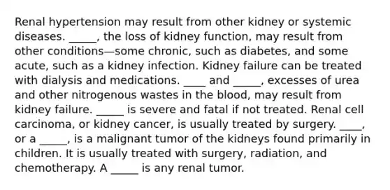 Renal hypertension may result from other kidney or systemic diseases. _____, the loss of kidney function, may result from other conditions—some chronic, such as diabetes, and some acute, such as a kidney infection. Kidney failure can be treated with dialysis and medications. ____ and _____, excesses of urea and other nitrogenous wastes in the blood, may result from kidney failure. _____ is severe and fatal if not treated. Renal cell carcinoma, or kidney cancer, is usually treated by surgery. ____, or a _____, is a malignant tumor of the kidneys found primarily in children. It is usually treated with surgery, radiation, and chemotherapy. A _____ is any renal tumor.