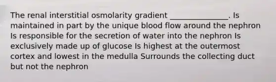 The renal interstitial osmolarity gradient _______________. Is maintained in part by the unique blood flow around the nephron Is responsible for the secretion of water into the nephron Is exclusively made up of glucose Is highest at the outermost cortex and lowest in the medulla Surrounds the collecting duct but not the nephron